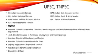 www.careero.in
UPSC, TNPSC
• IES Indian Economic Service ICAS: Indian Civil Accounts Service
• ISS : Indian Statistical Service IAAS: Indian Audit & Accts Service
• IDAS: Indian Defense Accounts Service ISS: Indian Statistical Service
• IESE: Indian Economic Services
• TNPSC
• Assistant Commissioner in the Tamilnadu Hindu religious & charitable endowments administration
department
• Asst. Director included in Tamilnadu employment and training service
• Assistant Director of Handloom and Textiles
• Assistant Commissioner Commercial Taxes
• Deputy Registrar of Co-operative Services
• Assistant Director of Rural Development
• District Fire Officer
4/20/2021
18
 