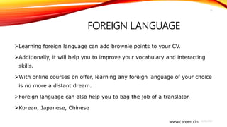 www.careero.in
FOREIGN LANGUAGE
Learning foreign language can add brownie points to your CV.
Additionally, it will help you to improve your vocabulary and interacting
skills.
With online courses on offer, learning any foreign language of your choice
is no more a distant dream.
Foreign language can also help you to bag the job of a translator.
Korean, Japanese, Chinese
4/20/2021
19
 