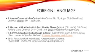 www.careero.in
FOREIGN LANGUAGE
4/20/2021
20
• 1. Korean Classes at Inko Centre- InKo Centre, No: 18, Adyar Club Gate Road,
Chennai. Phone: 044 – 26361224.
• 2. German at Goethe-Institut (Max Mueller Bhavan)- No.4 (Old No.14), 5th Street,
Rutland Gate, Chennai. 044 – 2833 1314. Email: info@chennai.goethe.org
• 3. Communiqua Foreign Language Institute- Apart from French, Communiqua
offers courses in Spanish, German, Chinese, Japanese, and Korean.
• 66-A, Purasaiwalkam High Road, Purasaiwalkam, Chennai.
Phone: 044 – 26416799. Email: communiqua@gmail.com
 