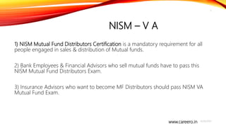 www.careero.in
NISM – V A
1) NISM Mutual Fund Distributors Certification is a mandatory requirement for all
people engaged in sales & distribution of Mutual funds.
2) Bank Employees & Financial Advisors who sell mutual funds have to pass this
NISM Mutual Fund Distributors Exam.
3) Insurance Advisors who want to become MF Distributors should pass NISM VA
Mutual Fund Exam.
4/20/2021
5
 