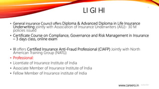 www.careero.in
LI GI HI
• General insurance Council offers Diploma & Advanced Diploma in Life Insurance
Underwriting jointly with Association of Insurance Underwriters (AIU)- 30 M
policies issued
• Certificate Course on Compliance, Governance and Risk Management in Insurance
– 3 days class, online exam
• III offers Certified Insurance Anti-Fraud Professional (CIAFP) Jointly with North
American Training Group (NATG)
• Professional:
• Licentiate of Insurance Institute of India
• Associate Member of Insurance Institute of India
• Fellow Member of Insurance institute of India
4/20/2021
6
 