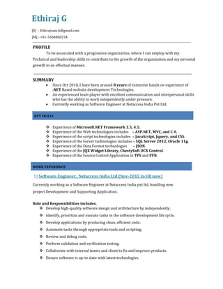 Ethiraj G
[E] - Ethirajram.it@gmail.com
[M] - +91-7604860234
PROFILE
To be associated with a progressive organization, where I can employ with my
Technical and leadership skills to contribute to the growth of the organization and my personal
growth in an effectual manner.
SUMMARY
 Since Oct 2010, I have been around 8 years of extensive hands on experience of
.NET Based website development Technologies.
 An experienced team player with excellent communication and interpersonal skills
who has the ability to work independently under pressure.
 Currently working as Software Engineer at Netaccess India Pvt Ltd.
KEY SKILLS
 Experience of Microsoft.NET Framework 3.5, 4.5.
 Experience of the Web technologies includes – ASP.NET, MVC, and C #.
 Experience of the script technologies includes – JavaScript, Jquery, and CSS.
 Experience of the Server technologies includes – SQL Server 2012, Oracle 11g.
 Experience of the Data Format technologies – JSON.
 Experience of the JQX Widget Library, ChestySoft OCX Control.
 Experience of the Source Control Application in TFS and SVN.
WORK EXPERIENCE
1) Software Engineer, Netaccess India Ltd (Nov-2015 to till now)
Currently working as a Software Engineer at Netaccess India pvt ltd, handling new
project Development and Supporting Application.
Role and Responsibilities includes.
 Develop high-quality software design and architecture by independently.
 Identify, prioritize and execute tasks in the software development life cycle.
 Develop applications by producing clean, efficient code.
 Automate tasks through appropriate tools and scripting.
 Review and debug code.
 Perform validation and verification testing.
 Collaborate with internal teams and client to fix and improve products.
 Ensure software is up-to-date with latest technologies.
 