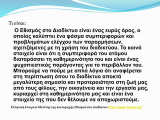 Τι είναι:
O Εθισμός στο Διαδίκτυο είναι ένας ευρύς όρος, ο
οποίος καλύπτει ένα φάσμα συμπεριφορών και
προβλημάτων ελέγχου των παρορμήσεων,
σχετιζόμενες με τη χρήση του διαδικτύου. Το κοινό
στοιχείο είναι ότι η συμπεριφορά του ατόμου
διαταράσσει τη καθημερινότητα του και είναι ένας
ψυχοπιεστικός παράγοντας για το περιβάλλον του.
Μπορούμε να πούμε με απλά λόγια ότι αναφέρεται
στη περίπτωση όπου το διαδίκτυο αποκτά
μεγαλύτερη σημασία και προτεραιότητα στη ζωή μας
από τους φίλους, την οικογένεια και την εργασία μας,
κυριαρχεί στη καθημερινότητα μας και είναι ένα
στοιχείο της που δεν θέλουμε να αποχωριστούμε.
Ελληνική Εταιρεία Μελέτης της Διαταραχής Εθισμού στο Διαδίκτυο http://www.hasiad.gr/
 