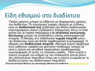 Είδη εθισμού στο διαδίκτυο
Πολλοί χρήστες μπορεί να εθίζονται σε διαφορετικές χρήσεις
του διαδικτύου. Οι συχνότερες μορφές εθισμού σε ενήλικες
είναι σε διαδικτυακό σεξ (cybersex) και θέαση διαδικτυακού
πορνογραφικού υλικού (cyberporn). Εφαρμογές όπως τα chat
rooms και το instant messaging ή οι ιστότοποι κοινωνικής
δικτύωσης μπορεί να αποκτήσουν επίσης καταναγκαστικά
στοιχεία. Ο εθισμός στο παθολογικό τυχερό παιχνίδι μέσω
του διαδικτύου είναι μία διπλά προβληματική συμπεριφορά. Ο
εθισμός στο διαδικτυακό παιχνίδι, ιδιαίτερα συχνό πρόβλημα
στον μαθητικό, εφηβικό και φοιτητικό πληθυσμό, μπορεί να
είναι η πρώτη και μοναδική παρουσίαση προβληματικής
συμπεριφοράς σε αυτές τις ηλικιακές ομάδες . Πολύ συχνά η
πρώτη γνωριμία του ατόμου με τον υπολογιστή γίνεται μέσω
του ηλεκτρονικού παιχνιδιού όπως και η πρώτη γνωριμία με το
διαδίκτυο μέσω του διαδικτυακού παιχνιδιού.
Ελληνική Εταιρεία Μελέτης της Διαταραχής Εθισμού στο Διαδίκτυο http://www.hasiad.gr/
 