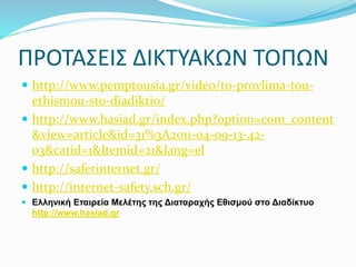 ΠΡΟΤΑΣΕΙΣ ΔΙΚΤΥΑΚΩΝ ΤΟΠΩΝ
 http://www.pemptousia.gr/video/to-provlima-tou-
ethismou-sto-diadiktio/
 http://www.hasiad.gr/index.php?option=com_content
&view=article&id=31%3A2011-04-09-13-42-
03&catid=1&Itemid=21&lang=el
 http://saferinternet.gr/
 http://internet-safety.sch.gr/
 Ελληνική Εταιρεία Μελέτης της Διαταραχής Εθισμού στο Διαδίκτυο
http://www.hasiad.gr
 