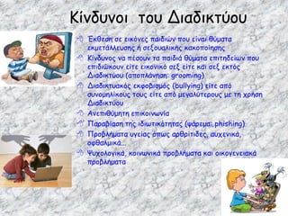  Έκθεση σε εικόνες παιδιών που είναι θύματα
εκμετάλλευσης ή σεξουαλικής κακοποίησης
 Κίνδυνος να πέσουν τα παιδιά θύματα επιτηδείων που
επιδιώκουν είτε εικονικό σεξ είτε και σεξ εκτός
Διαδικτύου (αποπλάνηση: grooming)
 Διαδικτυακός εκφοβισμός (bullying) είτε από
συνομηλίκους τους είτε από μεγαλύτερους με τη χρήση
Διαδικτύου
 Ανεπιθύμητη επικοινωνία
 Παραβίαση της ιδιωτικότητας (ψάρεμα: phishing)
 Προβλήματα υγείας όπως αρθρίτιδες, αυχενικά,
οφθαλμικά...
 Ψυχολογικά, κοινωνικά προβλήματα και οικογενειακά
προβλήματα
Κίνδυνοι του Διαδικτύου
 