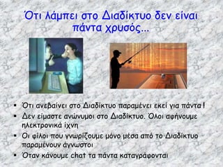 Ότι λάμπει στο Διαδίκτυο δεν είναι
πάντα χρυσός...
 Ότι ανεβαίνει στο Διαδίκτυο παραμένει εκεί για πάντα !
 Δεν είμαστε ανώνυμοι στο Διαδίκτυο. Όλοι αφήνουμε
ηλεκτρονικά ίχνη
 Οι φίλοι που γνωρίζουμε μόνο μέσα από το Διαδίκτυο
παραμένουν άγνωστοι
 Όταν κάνουμε chat τα πάντα καταγράφονται
 
