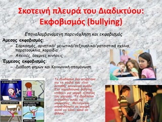 Σκοτεινή πλευρά του Διαδικτύου:
Εκφοβισμός (bullying)
Επαναλαμβανόμενη παρενόχληση και εκφοβισμός
Άμεσος εκφοβισμός:
– Σαρκασμός, αρνητικά/ μειωτικά/σεξουαλικά/ρατσιστικά σχόλια,
παρατσούκλια, κοροϊδία
– Απειλές, άσεμνες κινήσεις
Έμμεσος εκφοβισμός:
– Διάδοση φημών και Κοινωνική απομόνωση
Το Διαδίκτυο δεν φτιάχτηκε
για τα παιδιά που είναι
ευπαθής κοινωνική ομάδα.
Στο παραδοσιακό bullying
υπάρχει μια μορφή εξουσίας
του ισχυρού. Το Διαδίκτυο
ανατρέπει αυτές τις
ισορροπίες. Μετατρέπει
οποιονδήποτε σε ισχυρό,
ικανό να κάνει κακό σε
άλλους.
 