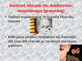 • Παιδική πορνογραφία : H Λερναία Ύδρα του
Internet
• Κάθε μέρα χιλιάδες παιδόφιλοι και διακινητές
σεξ είναι στα chat και με την ανοχή του νόμου
χορεύουν
Σκοτεινή πλευρά του Διαδικτύου:
Αποπλάνηση (grooming)
 