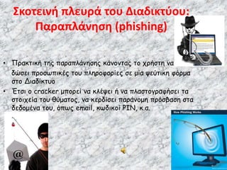 • Πρακτική της παραπλάνησης κάνοντας το χρήστη να
δώσει προσωπικές του πληροφορίες σε μία ψεύτικη φόρμα
στο Διαδίκτυο
• Έτσι ο cracker μπορεί να κλέψει ή να πλαστογραφήσει τα
στοιχεία του θύματος, να κερδίσει παράνομη πρόσβαση στα
δεδομένα του, όπως email, κωδικοί PIN, κ.α.
Σκοτεινή πλευρά του Διαδικτύου:
Παραπλάνηση (phishing)
 