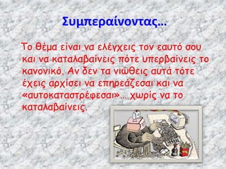 Συμπεραίνοντας…
Το θέμα είναι να ελέγχεις τον εαυτό σου
και να καταλαβαίνεις πότε υπερβαίνεις το
κανονικό. Αν δεν τα νιώθεις αυτά τότε
έχεις αρχίσει να επηρεάζεσαι και να
«αυτοκαταστρέφεσαι»… χωρίς να το
καταλαβαίνεις.
 