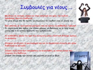 Μη δίνεις σε κανέναν, ακόμα και στον καλύτερό σου φίλο, τον κωδικό
πρόσβασης σου στο Διαδίκτυο
Τα μόνα άτομα που θα πρέπει να γνωρίζουν τον κωδικό είναι οι γονείς σου
Μην απαντάς σε ηλεκτρονικά μηνύματα που σε κάνουν να αισθανθείς «άβολα»
Σε περίπτωση που λάβεις ένα τέτοιο μήνυμα, μη διστάσεις να το πεις στους
γονείς σου ή σε κάποιο πρόσωπο που εμπιστεύεσαι
Αν αισθανθείς άβολα την ώρα που συνομιλείς μέσω chatroom διέκοψε αμέσως
τη συνομιλία
Απόφυγε να στείλεις τη φωτογραφία σου και τα προσωπικά στοιχεία σου μέσω
διαδικτύου σε άγνωστο
Σκέψου πολύ καλά πριν αποφασίσεις να συναντηθείς με κάποιο άτομο που
γνώρισες στο διαδίκτυο
Ζήτησε την άποψη των γονιών σου σχετικά με αυτό το θέμα
Συμβουλές για νέους …
 