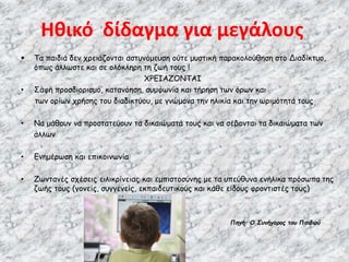  Τα παιδιά δεν χρειάζονται αστυνόμευση ούτε μυστική παρακολούθηση στο Διαδίκτυο,
όπως άλλωστε και σε ολόκληρη τη ζωή τους !
ΧΡΕΙΑΖΟΝΤΑΙ
• Σαφή προσδιορισμό, κατανόηση, συμφωνία και τήρηση των όρων και
των ορίων χρήσης του διαδικτύου, με γνώμονα την ηλικία και την ωριμότητά τους
• Να μάθουν να προστατεύουν τα δικαιώματά τους και να σέβονται τα δικαιώματα των
άλλων
• Ενημέρωση και επικοινωνία
• Ζωντανές σχέσεις ειλικρίνειας και εμπιστοσύνης με τα υπεύθυνα ενήλικα πρόσωπα της
ζωής τους (γονείς, συγγενείς, εκπαιδευτικούς και κάθε είδους φροντιστές τους)
Πηγή: Ο Συνήγορος του Παιδιού
Ηθικό δίδαγμα για μεγάλους
 