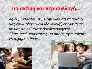 Για σκέψη και περισυλλογή...
Ας συμβιβαστούμε με την ιδέα ότι τα παιδιά
μας είναι “ψηφιακοί ιθαγενείς”, εν αντιθέσει
με μας που είμαστε δυσλειτουργικοί
“ψηφιακοί μετανάστες” οι οποίοι αγκομαχούν
να αφομοιωθούν.
 