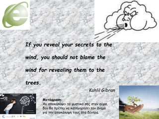 If you reveal your secrets to the
wind, you should not blame the
wind for revealing them to the
trees.
Kahlil Gibran
Μετάφραση:
Αν αποκαλύψει τα μυστικά σας στον αέρα,
δεν θα πρέπει να κατηγορήσει τον άνεμο
για την αποκάλυψη τους στα δέντρα.
 