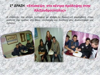 1Η ΔΡΑΣΗ: «Επίσκεψη στο κέντρο πρόληψης στην
Αλεξανδρούπολης»
H επίσκεψη στο κέντρο πρόληψης με στόχο τη βιωματική παρέμβαση στους
μαθητές της ομάδας στο θέμα: «Σεβασμός και Αλήθειες στις Διαδικτυακές μας
Σχέσεις».
 