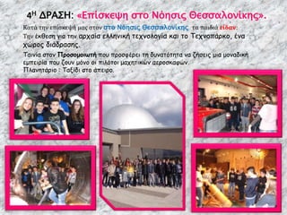 4Η ΔΡΑΣΗ: «Επίσκεψη στο Νόησις Θεσσαλονίκης».
Κατά την επίσκεψή μας στον στο Νόησις Θεσσαλονίκης τα παιδιά είδαν:
Την έκθεση για την αρχαία ελληνική τεχνολογία και το Τεχνοπάρκο, ένα
χώρος διάδρασης.
Ταινία στον Προσομοιωτή που προσφέρει τη δυνατότητα να ζήσεις μια μοναδική
εμπειρία που ζουν μόνο οι πιλότοι μαχητικών αεροσκαφών.
Πλανητάριο : Ταξίδι στο άπειρο.
 