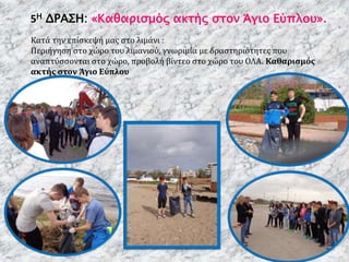 5Η ΔΡΑΣΗ: «Καθαρισμός ακτής στον Άγιο Εύπλου».
Κατά την επίσκεψή μας στο λιμάνι :
Περιήγηση στο χώρο του λιμανιού, γνωριμία με δραστηριότητες που
αναπτύσσονται στο χώρο, προβολή βίντεο στο χώρο του ΟΛΑ. Καθαρισμός
ακτής στον Άγιο Εύπλου
 