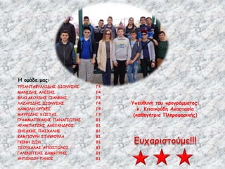 Η ομάδα μας:
Υπεύθυνη του προγράμματος:
κ. Κιτσικούδη Αναστασία
(καθηγήτρια Πληροφορικής)
ΤΡΙΑΝΤΑΦΥΛΛΙΔΗΣ ΔΙΟΝΥΣΗΣ Γ4
ΜΑΝΙΔΗΣ ΑΛΕΞΗΣ Γ4
ΒΛΑΣΑΚΟΥΔΗΣ ΓΙΑΝΝΗΣ Γ4
ΛΑΖΑΡΙΔΗΣ ΔΙΟΝΥΣΗΣ Γ4
ΧΑΜΟΛΗ ΟΡΓΚΕΣ Γ4
ΜΑΥΡΙΔΗΣ ΚΩΣΤΑΣ Γ3
ΓΡΑΜΜΑΤΙΚΑΚΗΣ ΠΑΝΑΓΙΩΤΗΣ Β1
ΑΡΑΜΠΑΤΖΗΣ ΑΛΕΞΑΝΔΡΟΣ Β1
ΖΗΣΑΚΗΣ ΠΑΣΧΑΛΗΣ Β1
ΚΑΜΠΟΥΡΗ ΣΤΑΥΡΟΥΛΑ Β1
ΓΚΙΝΗ ΖΩΗ Β1
ΤΣΟΥΚΑΛΑΣ ΑΠΟΣΤΟΛΟΣ Β1
ΓΑΛΙΝΙΤΣΗΣ ΔΗΜΗΤΡΗΣ Β1
ΑΝΤΩΝΙΟΥ ΠΑΝΟΣ Β1
 