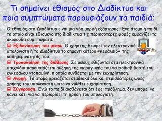 Τι σημαίνει εθισμός στο Διαδίκτυο και
ποια συμπτώματα παρουσιάζουν τα παιδιά;
Ο εθισμός στο Διαδίκτυο είναι μια νέα μορφή εξάρτησης. Ένα άτομο ή παιδί
το οποίο είναι εθισμένο στο διαδίκτυο τις περισσότερες φορές εμφανίζει τα
ακόλουθα συμπτώματα:
 Εξιδανίκευση του μέσου. Ο χρήστης θεωρεί τον ηλεκτρονικό
υπολογιστή ή το Διαδίκτυο το σημαντικότερο «κεφάλαιο» της
καθημερινότητάς του.
 Τροποποίηση της διάθεσης. Σε όσους εθίζονται στα ηλεκτρονικά
παιχνίδια παρουσιάζεται αύξηση της παραγωγής του νευροδιαβιβαστή του
εγκεφάλου ντοπαμίνη, η οποία συνδέεται με την ευχαρίστηση.
 Ανοχή. Το άτομο χρειάζεται σταδιακά όλο και περισσότερες ώρες
χρήσης του υπολογιστή ώστε να νιώθει ευχαρίστηση.
 Σύγκρουση. Ενώ το παιδί αισθάνεται ότι έχει πρόβλημα, δεν μπορεί να
κάνει κάτι για να περιορίσει τη χρήση του υπολογιστή.
 