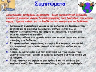 Συμπτώματα συνδρόμου απόσυρσης, όπως ψυχοκινητική διέγερση,
εκούσια ή ακούσια κίνηση δακτυλογράφησης των δακτύλων του χεριού,
άγχος, έμμονη σκέψη για το διαδίκτυο και όνειρα για το διαδίκτυο.
Συμπτώματα
1. Κατανάλωση υπερβολικού χρόνου ή και χρήματος σε δραστηριότητες
σχετικές με το διαδίκτυο (λογισμικοί, σκληροί δίσκοι κ.λ.π)
2. Μείωση λειτουργικότητας του ατόμου σε κοινωνικό, οικογενειακό
αλλά και προσωπικό επίπεδο.
3. Μειωμένη επίδοση στο σχολείο λόγω των πολλών ωρών που περνάει
ο έφηβος στο διαδίκτυο.
4. Σε προχωρημένες περιπτώσεις ο έφηβος δεν κοιμάται, παραμελεί
την προσωπική του υγιεινή, μπορεί να σταματήσει ακόμα και το
σχολείο.
5. Ακόμη, απομονώνονται από την οικογένεια και τους φίλους τους,
γίνονται επιθετικοί, μπορεί να κλέβουν χρήματα από τους γονείς για
να παίζουν.
6. Τέλος, φτάνουν σε σημείο να μην τρώνε ή και το αντίθετο (να
παχύνουν πολύ). Να έχουν πονοκεφάλους, η ξηρότητα οφθαλμών.
 