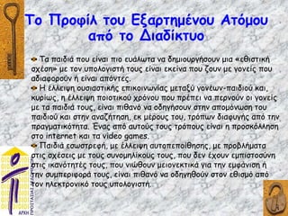 Το Προφίλ του Εξαρτημένου Ατόμου
από το Διαδίκτυο
Τα παιδιά που είναι πιο ευάλωτα να δημιουργήσουν μια «εθιστική
σχέση» με τον υπολογιστή τους είναι εκείνα που ζουν με γονείς που
αδιαφορούν ή είναι απόντες.
Η έλλειψη ουσιαστικής επικοινωνίας μεταξύ γονέων-παιδιού και,
κυρίως, η έλλειψη ποιοτικού χρόνου που πρέπει να περνούν οι γονείς
με τα παιδιά τους, είναι πιθανό να οδηγήσουν στην απομόνωση του
παιδιού και στην αναζήτηση, εκ μέρους του, τρόπων διαφυγής από την
πραγματικότητα. Ένας από αυτούς τους τρόπους είναι η προσκόλληση
στο internet και τα video games.
Παιδιά εσωστρεφή, με έλλειψη αυτοπεποίθησης, με προβλήματα
στις σχέσεις με τους συνομηλίκους τους, που δεν έχουν εμπιστοσύνη
στις ικανότητές τους, που νιώθουν μειονεκτικά για την εμφάνιση ή
την συμπεριφορά τους, είναι πιθανό να οδηγηθούν στον εθισμό από
τον ηλεκτρονικό τους υπολογιστή.
 