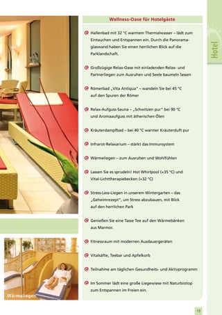 Wellness-Oase für Hotelgäste

              Hallenbad mit 32 °C warmem Thermalwasser – lädt zum
              Eintauchen und Entspannen ein. Durch die Panorama-




                                                                          Hotel
              glaswand haben Sie einen herrlichen Blick auf die
              Parklandschaft.


              Großzügige Relax-Oase mit einladenden Relax- und
              Partnerliegen zum Ausruhen und Seele baumeln lassen


              Römerbad „Vita Antiqua“ – wandeln Sie bei 45 °C
              auf den Spuren der Römer


              Relax-Aufguss-Sauna – „Schwitzen pur“ bei 90 °C
              und Aromaaufguss mit ätherischen Ölen


              Kräuterdampfbad – bei 40 °C warmer Kräuterduft pur


              Infrarot-Relaxarium – stärkt das Immunsystem


              Wärmeliegen – zum Ausruhen und Wohlfühlen


              Lassen Sie es sprudeln! Hot Whirlpool (+35 °C) und
              Vital-Lichttherapiebecken (+32 °C)


              Stress-Less-Liegen in unserem Wintergarten – das
              „Geheimrezept“, um Stress abzubauen, mit Blick
              auf den herrlichen Park


              Genießen Sie eine Tasse Tee auf den Wärmebänken
              aus Marmor.


              Fitnessraum mit modernen Ausdauergeräten


              Vitalsäfte, Teebar und Apfelkorb


              Teilnahme am täglichen Gesundheits- und Aktivprogramm


              Im Sommer lädt eine große Liegewiese mit Naturbiotop
              zum Entspannen im Freien ein.
Wärmeliegen


                                                                     13
 