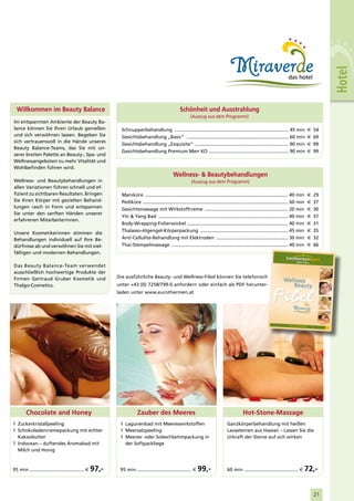 Hotel
  Willkommen im Beauty Balance                                                                     Schönheit und Ausstrahlung
                                                                                                          (Auszug aus dem Programm)
Im entspannten Ambiente der Beauty Ba-
lance können Sie Ihren Urlaub genießen                     Schnupperbehandlung ...................................................................................... 45 min                         €   54
und sich verwöhnen lassen. Begeben Sie                     Gesichtsbehandlung „Basic“ ............................................................................. 60 min                           €   69
sich vertrauensvoll in die Hände unseres
                                                           Gesichtsbehandlung „Exquisite“ ....................................................................... 90 min                             €   99
Beauty Balance-Teams, das Sie mit un-
                                                           Gesichtsbehandlung Premium Men XO ............................................................ 90 min                                     €   99
serer breiten Palette an Beauty-, Spa- und
Wellnessangeboten zu mehr Vitalität und
Wohlbefinden führen wird.
                                                                                              Wellness- & Beautybehandlungen
Wellness- und Beautybehandlungen in                                                                       (Auszug aus dem Programm)
allen Variationen führen schnell und ef-
fizient zu sichtbaren Resultaten. Bringen                  Maniküre ............................................................................................................ 40 min              €   29
Sie Ihren Körper mit gezielten Behand-                     Pediküre .............................................................................................................. 60 min            €   37
lungen rasch in Form und entspannen                        Gesichtsmassage mit Wirkstoffcreme ............................................................... 20 min                                 €   30
Sie unter den sanften Händen unserer
                                                           Yin & Yang Bad .................................................................................................. 40 min                  €   37
erfahrenen Mitarbeiterinnen.
                                                           Body-Wrapping-Folienwickel ............................................................................ 40 min                            €   31
                                                           Thalasso-Algengel-Körperpackung .................................................................. 45 min                                 €   35
Unsere Kosmetikerinnen stimmen die
Behandlungen individuell auf Ihre Be-                      Anti-Cellulite-Behandlung mit Elektroden ...................................................... 30 min                                    €   32
dürfnisse ab und verwöhnen Sie mit viel-                   Thai-Stempelmassage ........................................................................................ 40 min                       €   66
fältigen und modernen Behandlungen.

Das Beauty Balance-Team verwendet
ausschließlich hochwertige Produkte der
Firmen Gertraud Gruber Kosmetik und                      Die ausführliche Beauty- und Wellness-Fibel können Sie telefonisch
                                                                                                                                                                          Wellness
Thalgo-Cosmetics.                                        unter +43 (0) 7258/799-0 anfordern oder einfach als PDF herunter-                                                    Be au ty
                                                         laden unter www.eurothermen.at




                                                                                                                                                                              www.e urother men.at
                                                                                                                                                                                                              2010
                                                                                                                                                                                                              2011




        Chocolate and Honey                                          Zauber des Meeres                                                        Hot-Stone-Massage
1 Zuckerkristallpeeling                                   1 Lagunenbad mit Meereswirkstoffen                                       Ganzkörperbehandlung mit heißen
1 Schokoladencremepackung mit echter                      1 Meersalzpeeling                                                        Lavasteinen aus Hawaii – Lassen Sie die
  Kakaobutter                                             1 Meeres- oder Soleschlammpackung in                                     Urkraft der Steine auf sich wirken
1 Indocean – duftendes Aromabad mit                         der Softpackliege
  Milch und Honig



95 min ...................................... €   97,-    95 min ...................................... €      99,-                60 min ...................................... €             72,-


                                                                                                                                                                                                         21
 