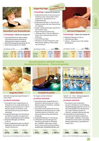 Anreise:    g!
                                                               Augen-Kur-Tage                              od. Monta
                                                                                                   Sonntag
                                                              5 Urlaubstage / 4 Nächte inkl. Verwöhn-HP
                                                              1 Augenfachärztliche Untersuchung mit
                                                                Erstellung eines individuellen Thera-
                                                                pieplanes im Ambulatorium für




                                                                                                                                                                                             Hotel
                                                                Augenheilkunde
                                                              4 Augenbehandlungen lt. Verordnung
                                                                (Augeniontophorese oder Besprühung
                                                                mit Jodsole)
                                                              4 Augen-Lipidbesprühungen speziell für
                                                                das trockene Auge
 Gesundheit zum Kennenlernen                                  1 Augen-Entspannungstraining                                              Zeit zum Entspannen
                                                              1 „Richtiges Sitzen“ bei der Bildschirm-
 3 Urlaubstage / 2 Nächte inkl. Verwöhn-HP                      arbeit unter physiotherapeutischer
                                                                                                                               8 Urlaubstage / 7 Nächte inkl. Verwöhn-HP
 1 Gesundheitsbad Ihrer Wahl (Jodbad,                           Anleitung                                                      3 Klassische Massagen je 30 min
   Jod-Kohlensäurebad, Kohlensäure-                           1 Jod-Kohlensäurebad                                             1 Jod-Kohlensäurebad
   Süßwasserbad, Entspannungsbad)                             1 Teilnahme am Aktiv-Programm nach                               1 Jodeum – Entspannung in der Jodsole-
 1 Wohlfühlmassage/Honigmassage 30 min                          Wahl (Nordic Walking, Power Walk-                                dampfkabine
 1 Kühle Packung (groß) mit Jodsole                             ing, Terrainkur)


 pro Person im DZ .............. ab €        262,-            pro Person im DZ .............. ab €            584,-            pro Person im DZ ............... ab €         732,-
                 Vorteils-Zeit* Erhol-Zeit* Top-Verwöhnz.*                    Vorteils-Zeit*   Erhol-Zeit*   Top-Verwöhnz.*                  Vorteils-Zeit*   Erhol-Zeit*   Top-Verwöhnz.*
Anreisetage:    SO-DO FR/SA SO-DO FR/SA SO-DO FR/SA          Anreisetage:      SO od. MO       SO od. MO       SO od. MO      Anreisetage:      täglich         täglich         täglich
Classic DZ       262 269 271 278 289 296                     Classic DZ           584             600              636        Classic DZ         732             767             830
Superior DZ      289 296 299 307 329 337                     Superior DZ          636             656              716        Superior DZ        830             858             970



                                                Gesundheitspakete individuell zubuchbar
                                            Gesundheit im Paket buchen – Preisvorteil genießen




               Augenkur-Paket                                               Kompakt-Kurpaket                                                 Aktiv Thermal
 Bad Halls einzigartige Augentherapien in                     Für Augen und Herz-Kreislauf:                                    Speziell für Ihren Bewegungsapparat
 einem Paket:                                                                                                                  und Ihr Herz-Kreislauf-System:
                                                              pro Woche Aufenthalt:
 pro Woche Aufenthalt:                                                                                                         pro Woche Aufenthalt:
                                                              1 Konsultation beim Augenfacharzt im
 1 Konsultation beim Augenfacharzt im                           Physikarium (bei Buchung von 2 oder 3                           1 Konsultation beim praktischen
   Ambulatorium für Augenheilkunde im                           Wochen jeweils mit Zwischen- und/oder                             Kurarzt im Physikarium und Erstellung
   Physikarium (bei Buchung von 2 oder 3                        Enduntersuchung)                                                  des Behandlungsprogramms vor Ort mit
   Wochen jeweils mit Zwischen- und/                          1 Konsultation beim praktischen Kurarzt                             dem behandelnden Arzt (bei Buchung
   oder Enduntersuchung sowie Befund-                           im Physikarium (bei Buchung von 2 oder                            von 2 oder 3 Wochen jeweils mit
   erstellung)                                                  3 Wochen jeweils mit Zwischen- und/                               Zwischen- und/oder Enduntersuchung)
 6 Augenbehandlungen laut Verordnung                            oder Enduntersuchung sowie Befund-                             10 individuelle Kuranwendungen lt.
   pro Woche (Auswahl an Augenionto-                            erstellung)                                                       Verordnung pro Woche (Auswahl an
   phorese, Augenbesprühung mit Jodsole)                      6 Augenbehandlungen lt. Verordnung                                  Heilmassagen, Jodbädern, Packungen,
 2 Klassische Massagen pro Woche                              6 individuelle Kuranwendungen laut                                  Inhalationen sowie ärztlich verordnete
   je 30 min                                                    Verordnung (Auswahl an Heilmassa-                                 Bewegungstherapien, Spezialbehand-
 3 Augen-Lipidbesprühungen pro Woche                            gen, Jodbädern, Packungen, Inhala-                                lungen usw.)
   (speziell für das trockene Auge) oder                        tionen sowie ärztlich verordnete Bewe-
   Jodsole-Inhalationen                                         gungstherapien, Spezialbehandlungen usw.)

 1 Woche             2 Wochen           3 Wochen              1 Woche             2 Wochen              3 Wochen               1 Woche            2 Wochen             3 Wochen

 €   273,-           €   507,-          €   733,-             €   375,-           €   697,-             €    1011,-            €   298,-          €   582,-            €    866,-
*Saison-Zeiten und Ferienkalender finden Sie auf Seite 31.                                                                    Hotline: +43 (0) 7258/799-6600 • www.eurothermen.at

                                                                                                                                                                                    23
 