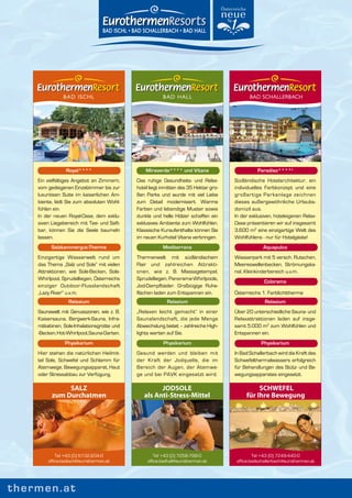 BAD ISCHL                                 BAD HALL                             BAD SCHALLERBACH




                 Royal****                       Miraverde**** und Vitana                        Paradiso****s
    Ein vielfältiges Angebot an Zimmern,     Das ruhige Gesundheits- und Relax-        Südländische Hotelarchitektur, ein
    vom gediegenen Einzelzimmer bis zur      hotel liegt inmitten des 35 Hektar gro-   individuelles Farbkonzept und eine
    luxuriösen Suite im kaiserlichen Am-     ßen Parks und wurde mit viel Liebe        großartige Parkanlage zeichnen
    biente, lädt Sie zum absoluten Wohl-     zum Detail modernisiert. Warme            dieses außergewöhnliche Urlaubs-
    fühlen ein.                              Farben und lebendige Muster sowie         domizil aus.
    In der neuen Royal-Oase, dem exklu-      dunkle und helle Hölzer schaffen ein      In der exklusiven, hoteleigenen Relax-
    siven Liegebereich mit Tee- und Saft-    exklusives Ambiente zum Wohlfühlen.       Oase präsentieren wir auf insgesamt
    bar, können Sie die Seele baumeln        Klassische Kuraufenthalte können Sie      3.600 m2 eine einzigartige Welt des
    lassen.                                  im neuen Kurhotel Vitana verbringen.      Wohlfühlens - nur für Hotelgäste!
          Salzkammergut-Therme                           Mediterrana                                Aquapulco
    Einzigartige Wasserwelt rund um          Thermenwelt mit südländischem             Wasserpark mit 5 versch. Rutschen,
    das Thema „Salz und Sole“ mit vielen     Flair und zahlreichen Attrakti-           Meereswellenbecken, Strömungska-
    Attraktionen, wie Sole-Becken, Sole-     onen, wie z. B. Massagetempel,            nal, Kleinkinderbereich u.v.m.
    Whirlpool, Sprudelliegen, Österreichs    Sprudelliegen, Panorama-Whirlpools,
                                                                                                     Colorama
    einziger Outdoor-Flusslandschaft         Jod-Dampfbäder. Großzügige Ruhe-
    „Lazy River“ u.v.m.                      flächen laden zum Entspannen ein.         Österreichs 1. Farblichttherme
                  Relaxium                                 Relaxium                                  Relaxium
    Saunawelt mit Genusszonen, wie z. B.     „Relaxen leicht gemacht“ in einer         Über 20 unterschiedliche Sauna- und
    Kaisersauna, Bergwerk-Sauna, Infra-      Saunalandschaft, die jede Menge           Relaxattraktionen laden auf insge-
    rotkabinen, Sole-Inhalationsgrotte und   Abwechslung bietet – zahlreiche High-     samt 5.000 m2 zum Wohlfühlen und
    -Becken, Hot-Whirlpool, Sauna-Garten.    lights warten auf Sie.                    Entspannen ein.
                Physikarium                              Physikarium                               Physikarium
    Hier stehen die natürlichen Heilmit-     Gesund werden und bleiben mit             In Bad Schallerbach wird die Kraft des
    tel Sole, Schwefel und Schlamm für       der Kraft der Jodquelle, die im           Schwefelthermalwassers erfolgreich
    Atemwege, Bewegungsapparat, Haut         Bereich der Augen, der Atemwe-            für Behandlungen des Stütz- und Be-
    oder Stressabbau zur Verfügung.          ge und bei PAVK eingesetzt wird.          wegungsapparates eingesetzt.

               SALZ                                   JODSOLE                                    SCHWEFEL
          zum Durchatmen                        als Anti-Stress-Mittel                      für Ihre Bewegung




            Tel +43 (0) 6132-204-0                   Tel +43 (0) 7258-799-0                     Tel +43 (0) 7249-440-0
        office.badischl@eurothermen.at            office.badhall@eurothermen.at         office.badschallerbach@eurothermen.at




thermen.at
 