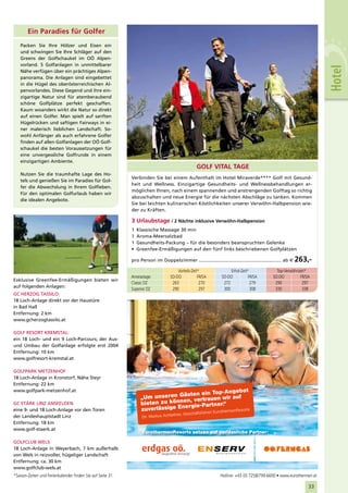 Ein Paradies für Golfer
   Packen Sie Ihre Hölzer und Eisen ein
   und schwingen Sie Ihre Schläger auf den
   Greens der Golfschaukel im OÖ Alpen-
   vorland. 5 Golfanlagen in unmittelbarer




                                                                                                                                                                               Hotel
   Nähe verfügen über ein prächtiges Alpen-
   panorama. Die Anlagen sind eingebettet
   in die Hügel des oberösterreichischen Al-
   penvorlandes. Diese Gegend und ihre ein-
   zigartige Natur sind für atemberaubend
   schöne Golfplätze perfekt geschaffen.
   Kaum woanders wirkt die Natur so direkt
   auf einen Golfer. Man spielt auf sanften
   Hügelrücken und saftigen Fairways in ei-
   ner malerisch lieblichen Landschaft. So-
   wohl Anfänger als auch erfahrene Golfer
   finden auf allen Golfanlagen der OÖ Golf-
   schaukel die besten Voraussetzungen für
   eine unvergessliche Golfrunde in einem
   einzigartigen Ambiente.
                                                                                                        GOLF VITAL TAGE
   Nutzen Sie die traumhafte Lage des Ho-
                                                                  Verbinden Sie bei einem Aufenthalt im Hotel Miraverde**** Golf mit Gesund-
   tels und genießen Sie im Paradies für Gol-
                                                                  heit und Wellness. Einzigartige Gesundheits- und Wellnessbehandlungen er-
   fer die Abwechslung in Ihrem Golfleben.
                                                                  möglichen Ihnen, nach einem spannenden und anstrengenden Golftag so richtig
   Für den optimalen Golfurlaub haben wir
                                                                  abzuschalten und neue Energie für die nächsten Abschläge zu tanken. Kommen
   die idealen Angebote.
                                                                  Sie bei leichten kulinarischen Köstlichkeiten unserer Verwöhn-Halbpension wie-
                                                                  der zu Kräften.

                                                                  3 Urlaubstage / 2 Nächte inklusive Verwöhn-Halbpension
                                                                  1   Klassische Massage 30 min
                                                                  1   Aroma-Meersalzbad
                                                                  1   Gesundheits-Packung – für die besonders beanspruchten Gelenke
                                                                  •   Greenfee-Ermäßigungen auf den fünf links beschriebenen Golfplätzen

                                                                  pro Person im Doppelzimmer ........................................................... ab €   263,-
                                                                                            Vorteils-Zeit*                   Erhol-Zeit*            Top-Verwöhnzeit*
                                                                  Anreisetage:          SO-DO            FR/SA          SO-DO           FR/SA     SO-DO         FR/SA
Exklusive Greenfee-Ermäßigungen bieten wir
                                                                  Classic DZ             263              270            272             279       290           297
auf folgenden Anlagen:
                                                                  Superior DZ            290              297            300             308       330           338
GC HERZOG TASSILO:
18 Loch-Anlage direkt vor der Haustüre
in Bad Hall
Entfernung: 2 km
www.gcherzogtassilo.at

GOLF RESORT KREMSTAL:
ein 18 Loch- und ein 9 Loch-Parcours; der Aus-
und Umbau der Golfanlage erfolgte erst 2004
Entfernung: 10 km
www.golfresort-kremstal.at

GOLFPARK METZENHOF
18 Loch-Anlage in Kronstorf, Nähe Steyr
Entfernung: 22 km
www.golfpark-metzenhof.at                                                                             Angebot
                                                                                       ästen ein Top-
                                                                       „Um unseren G , vertrauen wir auf
                                                                                       en
GC STÄRK LINZ ANSFELDEN                                                bieten zu könn gie-Partner.“
eine 9- und 18 Loch-Anlage vor den Toren                               zuverläss ige Ener
                                                                                                       rmenResorts
                                                                                                             hrer   Eurothe
                                                                                          itner, Geschäftsfü
der Landeshauptstadt Linz                                               Dir. Markus Achle
Entfernung: 18 km
www.golf-staerk.at
                                                                        EurothermenResorts setzen auf verlässliche Partner:

GOLFCLUB WELS
18 Loch-Anlage in Weyerbach, 7 km außerhalb
von Wels in reizvoller, hügeliger Landschaft
Entfernung: ca. 30 km
www.golfclub-wels.at
*Saison-Zeiten und Ferienkalender finden Sie auf Seite 31.                                                             Hotline: +43 (0) 7258/799-6600 • www.eurothermen.at
                                                         OÖF_Inserat_Eurotherme_ETH_115x102_NEU.indd 1                                                   10.08.2009 9:27:18 Uhr
                                                                                                                                                                     33
 