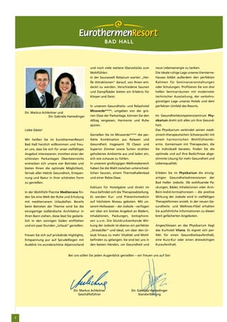 BAD HALL



                                                   und noch viele weitere Glanzstücke zum        neue Lebensenergie zu tanken.
                                                   Wohlfühlen.                                   Die ideale ruhige Lage unseres Viersterne-
                                                   In der Saunawelt Relaxium warten „Hei-        Hauses bildet außerdem den perfekten
                                                   ße Attraktionen“ darauf, von Ihnen ent-       Rahmen für Seminarveranstaltungen
                                                   deckt zu werden. Verschiedene Saunen          oder Schulungen. Profitieren Sie von drei
                                                   und Dampfbäder bieten ein Erlebnis für        hellen Seminarräumen mit modernster
                                                   Körper und Geist.                             technischer Ausstattung, der verkehrs-
                                                                                                 günstigen Lage unseres Hotels und dem
                                                   In unserem Gesundheits- und Relaxhotel        perfekten Umfeld des Resorts.
                                                   Miraverde****, umgeben von der grü-
    Dir. Markus Achleitner und
                    Dir. Gabriela Hamedinger       nen Oase der Parkanlage, können Sie den       Im Gesundheitskompetenzzentrum Phy-
                                                   Alltag vergessen, Harmonie und Ruhe           sikarium dreht sich alles um Ihre Gesund-
                                                   spüren.                                       heit.
    Liebe Gäste!                                                                                 Das Physikarium verbindet seinen medi-
                                                   Genießen Sie im Miraverde**** die per-        zinisch-therapeutischen Schwerpunkt mit
    Wir heißen Sie im EurothermenResort            fekte Kombination aus Relaxen und             einem harmonischen Wohlfühlambi-
    Bad Hall herzlich willkommen und freu-         Gesundheit. Insgesamt 70 Classic und          ente. Gemeinsam mit Therapeuten, die
    en uns, dass Sie sich für unser vielfältiges   Superior Zimmer sowie Suiten strahlen         Sie individuell beraten, finden Sie die
    Angebot interessieren. Inmitten einer der      gehobenes Ambiente aus und laden ein,         optimale und auf Ihre Bedürfnisse abge-
    schönsten Parkanlagen Oberösterreichs          sich wie zuhause zu fühlen.                   stimmte Lösung für mehr Gesundheit und
    erstrecken sich unsere vier Betriebe und       In unserem großzügigen Wellnessbereich        Lebensqualität.
    bieten Ihnen die optimale Möglichkeit,         haben Sie die Wahl zwischen unterschied-
    fernab aller Hektik Gesundheit, Entspan-       lichen Saunen, einem Thermalhallenbad         Erleben Sie im Physikarium die einzig-
    nung und Natur in ihrer schönsten Form         und einer Relax-Oase.                         artigen    Gesundheitsdimensionen     der
    zu genießen.                                                                                 Bad Haller Jodsole. Ob wohltuende Pa-
                                                   Exklusiv für Hotelgäste und direkt im         ckungen, Bäder, Inhalationen oder Arm-
    In der Wohlfühl-Therme Mediterrana fin-        Haus befindet sich die Therapieabteilung.     Bein-Iodid-Iontophoresen – die positive
    den Sie eine Welt der Ruhe und Erholung        Es werden Kur- und Präventivmedizin           Wirkung der Jodsole wird in vielfältigen
    mit mediterranem Urlaubsflair. Bereits         auf höchstem Niveau geboten. Mit un-          Therapieformen erzielt. In der neuen Ge-
    beim Betreten der Therme wird Sie die          serem Heilwasser – der Jodsole – verfügen     sundheits- und Wellness-Fibel erhalten
    einzigartige südländische Architektur in       wir über ein breites Angebot an Bädern,       Sie ausführliche Informationen zu diesen
    ihren Bann ziehen, diese lässt Sie gedank-     Inhalationen, Packungen, Iontophore-          breit gefächerten Angeboten.
    lich in den sonnigen Süden entfliehen          sen u.v.m. Die blutdrucksenkende Wir-
    und ein paar Stunden „Urlaub“ genießen.        kung der Jodsole ist ebenso ein perfekter     Angeschlossen an das Physikarium liegt
                                                   „Stresskiller“ und ideal, um über den Ur-     das Kurhotel Vitana. Es eignet sich per-
    Freuen Sie sich auf prickelnde Highlights,     laub hinaus zu mehr Vitalität und Wohl-       fekt für einen Gesundheitsaufenthalt,
    Entspannung pur auf Sprudelliegen mit          befinden zu gelangen. Sie sind bei uns in     eine Kurz-Kur oder einen dreiwöchigen
    Ausblick ins wunderschöne Alpenvorland         den besten Händen, um Gesundheit und          Kuraufenthalt.


                                    Bei uns sollen Sie jeden Augenblick genießen – wir freuen uns auf Sie!




                                        Dir. Markus Achleitner                   Dir. Gabriela Hamedinger
                                            Geschäftsführer                            Standortleitung




4
 