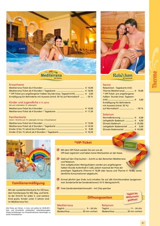 Therme
   Erwachsene                                                                                                                Sauna
   Mediterrana-Ticket bis 4 Stunden ....................................................................   € 14,00           Relaxticket - Tageskarte (inkl.
   Mediterrana-Ticket ab 4 Stunden / Tageskarte ..............................................             € 16,00           Therme Mediterrana) ............... € 19,00
   * VIP-Ticket pro angefangener halben Stunde (max. Tageseintritt) ..............                         € 3,60            * VIP-Ticket pro angefangener
   Ermäßigung für Behinderte mit Ausweis (mind. 50 %) auf Normaltarif ......                                – 50 %           halben Stunde (max. Tagesein-
                                                                                                                             tritt) ........................................... € 3,60
   Kinder und Jugendliche 3-15 Jahre                                                                                         Ermäßigung für Behinderte
   (bis zum vollendeten 15. Lebensjahr)                                                                                      mit Ausweis (mind. 50 %)
   Mediterrana-Ticket bis 4 Stunden .................................................................... € 10,00             auf Normaltarif ........................ – 50 %
   Mediterrana-Ticket ab 4 Stunden / Tageskarte .............................................. € 11,50
                                                                                                                             Solarium
   Familienkarte                                                                                                             Normalbräunung .....................        € 6,00
   (mind. 1 Kind bis zum 15. Lebensjahr mit max. 2 Erwachsenen)                                                              Leihgebühr Badetuch ..............          € 4,00
   Mediterrana-Ticket bis 4 Stunden ....................................................................   €   13,00         (Einsatz Badetuch ....................      € 25,00)
   Mediterrana-Ticket ab 4 Stunden / Tageskarte ...............................................            €   14,50         Leihgebühr Bademantel .........             € 6,00
   Kinder (3 bis 15 Jahre) bis 4 Stunden ...............................................................   €    9,00         (Einsatz Bademantel ................        € 43,00)
   Kinder (3 bis 15 Jahre) ab 4 Stunden / Tageskarte ..........................................            €   10,50




                                                                                          *VIP-Ticket

                                                                        Mit dem VIP-Ticket werden Sie von uns als
                                                                        VIP-Gast registriert und haben keine Wartezeiten an der Kasse.

                                                                        Geld auf den Chip buchen – Zutritt zu den Bereichen Mediterrana
                                                                        und Relaxium.
                                                                        Vom aufgebuchten Wertguthaben werden pro angefangener
                                                                        halben Stunde Aufenthalt € 3,60, jedoch maximal der Preis der
                                                                        jeweiligen Tageskarte (Therme € 16,00 oder Sauna und Therme € 19,00), sowie
                                                                        sämtliche Konsumationen abgebucht.

                                                                        Einmal jährlich (per Ende Juni) erhalten Sie auf alle Eintrittsumsätze (ausgenom-
        Familienermäßigung                                              men Sondertarife bei Sonderaktionen) 10 % Wertgutschrift.

                                                                        Freie Garderobenkästchenwahl – mit Chip sperrbar
  Mit der Landesfamilienkarte für OÖ bzw.
  dem Familienpass für NÖ, Sbg. und Stmk.
                                                                                                                                                              Täglich bis
  ist der Eintritt für jedes 3. und weitere
                                                                                                               Öffnungszeiten                                 Mitternacht
  Kind gratis. Kinder unter 3 Jahren sind
                                                                                                                                                               geöffnet!
  im Mediterrana frei.
                                                                   Mediterrana                                              Relaxium
Alle Preise pro Person, in Euro und gültig bis 30.09.2011.         Täglich ................................... 9 – 24 Uhr   Täglich .................................. 11 – 24 Uhr
Satz- und Druckfehler vorbehalten! Instandsetzungsbe-
dingte Schließungen von Einzelattraktionen berechtigen zu
                                                                   (Badeschluss .................... 30 min vorher)         (Badeschluss .................... 30 min vorher)
keiner Preisreduktion.




                                                                                                                                                                                   41
 