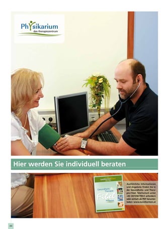 Hier werden Sie individuell beraten

                                                                    Ausführliche Informationen
                                                                    und Angebote finden Sie in
                               Gesundheits                          der Gesundheits- und Thera-
                                     Therapie
                                                                    pie-Fibel. Telefonisch unter
                                                                    +43 (0)7258/799-0 anfordern
                                                                    oder einfach als PDF herunter-
                                                                    laden: www.eurothermen.at

                                                             2010
                                                             2011
                                                      n.at
                                      www.eurot herme




44
 