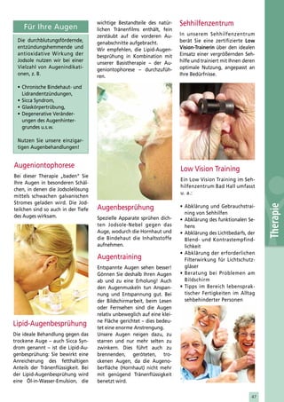 Für Ihre Augen
                                     wichtige Bestandteile des natür-     Sehhilfenzentrum
                                     lichen Tränenfilms enthält, fein
                                     zerstäubt auf die vorderen Au-       In unserem Sehhilfenzentrum
  Die durchblutungsfördernde,        genabschnitte aufgebracht.           berät Sie eine zertifizierte Low
  entzündungshemmende und            Wir empfehlen, die Lipid-Augen-      Vision-Trainerin über den idealen
  antioxidative Wirkung der          besprühung in Kombination mit        Einsatz einer vergrößernden Seh-
  Jodsole nutzen wir bei einer       unserer Basistherapie – der Au-      hilfe und trainiert mit Ihnen deren
  Vielzahl von Augenindikati-        geniontophorese – durchzufüh-        optimale Nutzung, angepasst an
  onen, z. B.                        ren.                                 Ihre Bedürfnisse.

  • Chronische Bindehaut- und
    Lidrandentzündungen,
  • Sicca Syndrom,
  • Glaskörpertrübung,
  • Degenerative Veränder-
    ungen des Augenhinter-
    grundes u.s.w.

  Nutzen Sie unsere einzigar-
  tigen Augenbehandlungen!


Augeniontophorese                                                         Low Vision Training
                                                                          •
Bei dieser Therapie „baden“ Sie
                                                                          Ein Low Vision Training im Seh-
Ihre Augen in besonderen Schäl-
                                                                          hilfenzentrum Bad Hall umfasst
                                                                          •
chen, in denen die Jodsolelösung
                                                                          u. a.:
mittels schwachen galvanischen
Stromes geladen wird. Die Jod-
                                     Augenbesprühung




                                                                                                                Therapie
                                                                          • Abklärung und Gebrauchstrai-
teilchen sind so auch in der Tiefe
                                                                            ning von Sehhilfen
des Auges wirksam.                   Spezielle Apparate sprühen dich-     • Abklärung des funktionalen Se-
                                     ten Jodsole-Nebel gegen das            hens
                                     Auge, wodurch die Hornhaut und       • Abklärung des Lichtbedarfs, der
                                     die Bindehaut die Inhaltsstoffe        Blend- und Kontrastempfind-
                                     aufnehmen.                             lichkeit
                                                                          • Abklärung der erforderlichen
                                     Augentraining                          Filterwirkung für Lichtschutz-
                                     Entspannte Augen sehen besser!         gläser
                                     Gönnen Sie deshalb Ihren Augen       • Beratung bei Problemen am
                                     ab und zu eine Erholung! Auch          Bildschirm
                                     den Augenmuskeln tun Anspan-         • Tipps im Bereich lebensprak-
                                     nung und Entspannung gut. Bei          tischer Fertigkeiten im Alltag
                                     der Bildschirmarbeit, beim Lesen       sehbehinderter Personen
                                     oder Fernsehen sind die Augen
                                     relativ unbeweglich auf eine klei-
                                     ne Fläche gerichtet – dies bedeu-
Lipid-Augenbesprühung                tet eine enorme Anstrengung.
Die ideale Behandlung gegen das      Unsere Augen neigen dazu, zu
trockene Auge – auch Sicca Syn-      starren und nur mehr selten zu
drom genannt – ist die Lipid-Au-     zwinkern. Dies führt auch zu
genbesprühung: Sie bewirkt eine      brennenden, geröteten, tro-
Anreicherung des fetthaltigen        ckenen Augen, da die Augeno-
Anteils der Tränenflüssigkeit. Bei   berfläche (Hornhaut) nicht mehr
der Lipid-Augenbesprühung wird       mit genügend Tränenflüssigkeit
eine Öl-in-Wasser-Emulsion, die      benetzt wird.

                                                                                                           47
 