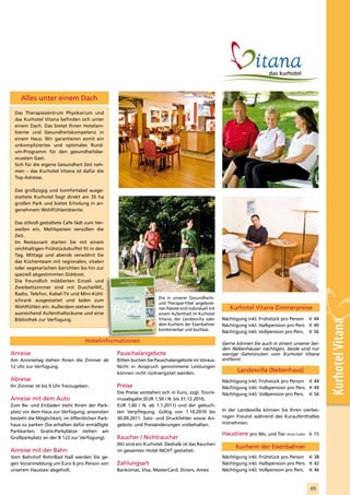 Alles unter einem Dach

  Das Therapiezentrum Physikarium und
  das Kurhotel Vitana befinden sich unter
  einem Dach. Das bietet Ihnen Hotelam-
  biente und Gesundheitskompetenz in
  einem Haus. Wir garantieren somit ein
  unkompliziertes und optimales Rund-
  um-Programm für den gesundheitsbe-
  wussten Gast.
  Sich für die eigene Gesundheit Zeit neh-
  men – das Kurhotel Vitana ist dafür die
  Top-Adresse.

  Das großzügig und komfortabel ausge-
  stattete Kurhotel liegt direkt am 35 ha
  großen Park und bietet Erholung in an-
  genehmem Wohlfühlambiente.

  Das stilvoll gestaltete Cafe lädt zum Ver-
  weilen ein, Mehlspeisen versüßen die
  Zeit.
  Im Restaurant starten Sie mit einem
  reichhaltigen Frühstücksbuffet fit in den
  Tag. Mittags und abends verwöhnt Sie
  das Küchenteam mit regionalen, vitalen
  oder vegetarischen Gerichten bis hin zur
  speziell abgestimmten Diätkost.
  Die freundlich möblierten Einzel- und
  Zweibettzimmer sind mit Dusche/WC,
  Radio, Telefon, Kabel-TV und Mini-Kühl-
                                                 Gesundheits                        Die in unserer Gesundheits-
  schrank ausgestattet und laden zum                   Therapie                     und Therapie-Fibel angebote-
  Wohlfühlen ein. Außerdem stehen Ihnen                                             nen Pakete sind individuell mit      Kurhotel Vitana Zimmerpreise
  ausreichend Aufenthaltsräume und eine                                             einem Aufenthalt im Kurhotel
  Bibliothek zur Verfügung.                                                         Vitana, der Landesvilla oder      Nächtigung inkl. Frühstück pro Person € 44



                                                                                                                                                                     Kurhotel Vitana
                                                                                    dem Kurheim der Eisenbahner       Nächtigung inkl. Halbpension pro Pers. € 49
                                                                                    kombinierbar und buchbar.
                                                                                                                      Nächtigung inkl. Vollpension pro Pers. € 56
                                                                             2010

                                                       www.eurother men.at
                                                                             2011




                                   Hotelinformationen                                                                 Gerne können Sie auch in einem unserer bei-
                                                                                                                      den Nebenhäuser nächtigen, beide sind nur
Anreise                                           Pauschalangebote                                                    wenige Gehminuten vom Kurhotel Vitana
Am Anreisetag stehen Ihnen die Zimmer ab          Bitten buchen Sie Pauschalangebote im Voraus.                       entfernt:
12 Uhr zur Verfügung.                             Nicht in Anspruch genommene Leistungen
                                                  können nicht rückvergütet werden.
                                                                                                                            Landesvilla (Nebenhaus)
Abreise                                                                                                               Nächtigung inkl. Frühstück pro Person € 44
Ihr Zimmer ist bis 9 Uhr freizugeben.             Preise                                                              Nächtigung inkl. Halbpension pro Pers. € 49
                                                  Die Preise verstehen sich in Euro, zzgl. Touris-                    Nächtigung inkl. Vollpension pro Pers. € 56
Anreise mit dem Auto                              musabgabe (EUR 1,50 / N. bis 31.12.2010;
Zum Be- und Entladen steht Ihnen der Park-        EUR 1,60 / N. ab 1.1.2011) und der gebuch-
platz vor dem Haus zur Verfügung; ansonsten       ten Verpflegung. Gültig von 1.10.2010 bis                           In der Landesvilla können Sie Ihren vierbei-
besteht die Möglichkeit, im öffentlichen Park-    30.09.2011. Satz- und Druckfehler sowie An-                         nigen Freund während des Kuraufenthaltes
haus zu parken (Sie erhalten dafür ermäßigte      gebots- und Preisänderungen vorbehalten.                            mitnehmen.
Parkkarten; Gratis-Parkplätze stehen am
                                                                                                                      Haustiere pro Wo. und Tier ohne Futter € 15
Großparkplatz an der B 122 zur Verfügung).        Raucher / Nichtraucher
                                                  Wir sind ein Kurhotel. Deshalb ist das Rauchen
                                                                                                                            Kurheim der Eisenbahner
Anreise mit der Bahn                              im gesamten Hotel NICHT gestattet.
Vom Bahnhof Rohr/Bad Hall werden Sie ge-                                                                              Nächtigung inkl. Frühstück pro Person € 38
gen Voranmeldung um Euro 6 pro Person von         Zahlungsart                                                         Nächtigung inkl. Halbpension pro Pers. € 42
unserem Haustaxi abgeholt.                        Bankomat, Visa, MasterCard, Diners, Amex                            Nächtigung inkl. Vollpension pro Pers. € 46



                                                                                                                                                             49
 