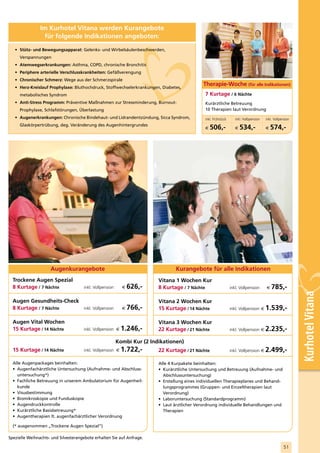 Im Kurhotel Vitana werden Kurangebote
                 für folgende Indikationen angeboten:

   • Stütz- und Bewegungsapparat: Gelenks- und Wirbelsäulenbeschwerden,
     Verspannungen
   • Atemwegserkrankungen: Asthma, COPD, chronische Bronchitis
   • Periphere arterielle Verschlusskrankheiten: Gefäßverengung
   • Chronischer Schmerz: Wege aus der Schmerzspirale
   • Herz-Kreislauf Prophylaxe: Bluthochdruck, Stoffwechselerkrankungen, Diabetes,
                                                                                               Therapie-Woche (für alle Indikationen)
     metabolisches Syndrom                                                                      7 Kurtage / 6 Nächte
   • Anti-Stress Programm: Präventive Maßnahmen zur Stressminderung, Burnout-                   Kurärztliche Betreuung
     Prophylaxe, Schlafstörungen, Überlastung                                                   10 Therapien laut Verordnung
   • Augenerkrankungen: Chronische Bindehaut- und Lidrandentzündung, Sicca Syndrom,             inkl. Frühstück      inkl. Halbpension   inkl. Vollpension
     Glaskörpertrübung, deg. Veränderung des Augenhintergrundes
                                                                                                €   506,-            €   534,-           €   574,-




                     Augenkurangebote                                             Kurangebote für alle Indikationen
  Trockene Augen Spezial                                                  Vitana 1 Wochen Kur
  8 Kurtage / 7 Nächte                inkl. Vollpension     €   626,-     8 Kurtage / 7 Nächte                    inkl. Vollpension      €   785,-


                                                                                                                                                             Kurhotel Vitana
  Augen Gesundheits-Check                                                 Vitana 2 Wochen Kur
  8 Kurtage / 7 Nächte    inkl. Vollpension                 €   766,-     15 Kurtage / 14 Nächte                  inkl. Vollpension €    1.539,-
  Augen Vital Wochen                                                      Vitana 3 Wochen Kur
  15 Kurtage / 14 Nächte              inkl. Vollpension €   1.246,-       22 Kurtage / 21 Nächte                  inkl. Vollpension €    2.235,-
                                                          Kombi Kur (2 Indikationen)
  15 Kurtage / 14 Nächte              inkl. Vollpension €   1.722,-       22 Kurtage / 21 Nächte                  inkl. Vollpension €    2.499,-
  Alle Augenpackages beinhalten:                                          Alle 4 Kurpakete beinhalten:
  • Augenfachärztliche Untersuchung (Aufnahme- und Abschluss-             • Kurärztliche Untersuchung und Betreuung (Aufnahme- und
    untersuchung*)                                                          Abschlussuntersuchung)
  • Fachliche Betreuung in unserem Ambulatorium für Augenheil-            • Erstellung eines individuellen Therapieplanes und Behand-
    kunde                                                                   lungsprogrammes (Gruppen- und Einzeltherapien laut
  • Visusbestimmung                                                         Verordnung)
  • Biomikroskopie und Funduskopie                                        • Laboruntersuchung (Standardprogramm)
  • Augendruckkontrolle                                                   • Laut ärztlicher Verordnung individuelle Behandlungen und
  • Kurärztliche Basisbetreuung*                                            Therapien
  • Augentherapien lt. augenfachärztlicher Verordnung

  (* ausgenommen „Trockene Augen Spezial“)

Spezielle Weihnachts- und Silvesterangebote erhalten Sie auf Anfrage.

                                                                                                                                                     51
 