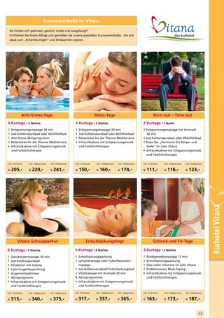 Kurzaufenthalte im Vitana

    Sie fühlen sich gestresst, gereizt, müde und ausgelaugt?
    Entfliehen Sie Ihrem Alltag und genießen Sie unsere speziellen Kurzaufenthalte, die sich
    ideal zum „Entschleunigen“ und Entspannen eignen.




             Anti-Stress-Tage                                               Relax-Tage                                        Burn out – Time out
4 Kurtage / 3 Nächte                                      3 Kurtage / 2 Nächte                                      2 Kurtage / 1 Nacht
1    Entspannungsmassage 30 min                           1   Entspannungsmassage 30 min                            1 Entspannungsmassage mit Aromaöl
1    Jod-Kohlensäurebad oder Wohlfühlbad                  1   Jod-Kohlensäurebad oder Wohlfühlbad                      30 min
1    Anti-Stress-Aktivprogramm                            1   Relaxticket für die Therme Mediterrana                1 Jod-Kohlensäurebad oder Wohlfühlbad
1    Relaxticket für die Therme Mediterrana               •   Infrarotkabine mit Entspannungsmusik                  1 Tasse Tee „Harmonie für Körper und
•    Infrarotkabine mit Entspannungsmusik                     und Farblichttherapie                                    Seele“ im Cafe Vitana
     und Farblichttherapie                                                                                          • Infrarotkabine mit Entspannungsmusik
                                                                                                                       und Farblichttherapie

inkl. Frühstück   inkl. Halbpension   inkl. Vollpension   inkl. Frühstück   inkl. Halbpension   inkl. Vollpension   inkl. Frühstück   inkl. Halbpension   inkl. Vollpension

€    205,-        €   220,-           €   241,-           €   150,-         €   160,-           €   174,-           €   111,-         €   116,-           €   123,-




                                                                                                                                                                              Kurhotel Vitana

         Vitana Schnupperkur                                        Entschlackungstage                                       Schlank und Fit-Tage

6 Kurtage / 5 Nächte                                      5 Kurtage / 4 Nächte                                      3 Kurtage / 2 Nächte
1    Ganzkörpermassage 30 min                             1 Entschlackungspackung                                   1   Bindegewebsmassage 15 min
1    Jod-Kohlensäurebad                                   1 Lymphdrainage oder Fußreflexzonen-                      1   Entschlackungspackung
1    Inhalation mit Jodsole                                 massage                                                 1   Glas voller Vitamine im Cafe Vitana
1    Lipid-Augenbesprühung                                1 Jod-Kohlensäurebad/ Entschlackungsbad                   1   Problemzonen Medi-Taping
1    Augeniontophorese                                    1 Vitalmassage mit Aromaöl 30 min                         •   Infrarotkabine mit Entspannungsmusik
1    Aktivprogramm                                        4 Aktivprogramme                                              und Farblichttherapie
•    Infrarotkabine mit Entspannungsmusik                 • Infrarotkabine mit Entspannungsmusik
     und Farblichttherapie                                  und Farblichttherapie

inkl. Frühstück   inkl. Halbpension   inkl. Vollpension   inkl. Frühstück   inkl. Halbpension   inkl. Vollpension   inkl. Frühstück   inkl. Halbpension   inkl. Vollpension

€   315,-         €   340,-           €   375,-           €   317,-         €   337,-           €   365,-           €   163,-         €   173,-           €   187,-

                                                                                                                                                                       53
 