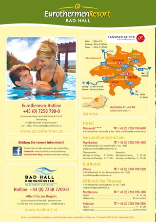 BAD HALL



                                                                      Berlin – 700 km (7 h)
                                                                      Nürnberg – 305 km (3 h 40 min)
                                                                      Passau – 120 km (1 h 30 min)
                                                                                                             Passau
                                                                                                                                   Rohrbach               Freistadt
                                                                                                              Schärding                                 B125
                                                                      Oberösterreich
                                                                                                                     Bad Schallerbach         Linz
                                                                                                           Grieskirchen
                                                                                                                                                                 Perg
                                                                                                  Ried/
                                                                                    Braunau       Innkr.
                                                                                                                           Wels                 Steyr
                                                                                                                                  Sattledt                              Wien
                                                                                                           Vöcklabruck                                                  210 km (2h)
                                                                                                                      Gmunden Kirchdorf/Krems
                                                                                                                                                Bad Hall
                                                                                                                   Bad Ischl
                                                                 Salzburg – 125 km (1 h 10 min)
                                                                 München – 260 km (2 h 30 min)

                                                                                                                                                           Graz – 190 km
                                                                  Österreich                                                                                      (2 h 20 min)



     Eurothermen-Hotline                                                                                        Autobahn A1 und A9
     +43 (0) 7258 799-0                                                                                         (Details siehe Seite 31)

    EurothermenResort Bad Hall GmbH & Co KG
                                                                   Anreise
                     Verwaltung
         A-4540 Bad Hall, Kurpromenade 1
     Fax: -3238, office.badhall@eurothermen.at
                                                                   Hotel
                                                                   Miraverde****                                      I + 43 (0) 7258 799-6600
   www.eurothermen.at                                              A-4540 Bad Hall, Parkstraße 4, Fax: -6000, miraverde@eurothermen.at


                                                                   Gesundheitszentrum
  Bleiben Sie immer informiert!                                    Physikarium                                        I + 43 (0) 7258 799-4400
                                                                   A-4540 Bad Hall, Franz Josef Straße 7, Fax: -4455
       Werden Sie Fan oder abonnieren Sie unseren Blog.            physikarium.badhall@eurothermen.at
       Facebook: www.facebook.com/Eurothermen                      Therapiezeiten:                                        Rezeption:
       Eurothermen-Blog: www.eurothermen.at/blog                   Montag bis Freitag   7 – 20 Uhr                        Montag bis Freitag   7 – 19 Uhr
                                                                   Samstag und Feiertag 7 – 13 Uhr                        Samstag und Feiertag 7 – 13 Uhr


                                                                   Kurhotel
                                                                   Vitana                                             I + 43 (0) 7258 799-5500
                                                                   A-4540 Bad Hall, Dr. Karl Rennerstraße 6, Fax: -5555
                                                                   kurhotelvitana@eurothermen.at


                                                                   Öffentliche Therme
                                                                   A-4540 Bad Hall, Kurhausstraße 10, Fax: -3355
                                                                   mediterrana@eurothermen.at
Hotline: +43 (0) 7258 7200-0                                       Mediterrana                                        I + 43 (0) 7258 799-3300
                                                                   Täglich .......................................................................... 9 – 24 Uhr
         Alle Infos zur Region                                     (Badeschluss ................................................................ 30 min vorher)
    Tourismusverband Bad Hall - Kremsmünster
 A-4540 Bad Hall, Kurpromenade 1, info@badhall.at                  Relaxium                                           I + 43 (0) 7258 799-3300
                                                                   Täglich ............................................................................. 11 – 24 Uhr
        www.badhall.at                                             (Badeschluss ................................................................. 30 min vorher)


    Druck- und Satzfehler, Angebots- und Preisänderungen vorbehalten. Gültig von 1. Oktober 2010 bis 30. September 2011.
 