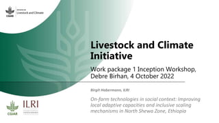 Livestock and Climate
Initiative
Work package 1 Inception Workshop,
Debre Birhan, 4 October 2022
On-farm technologies in social context: Improving
local adaptive capacities and inclusive scaling
mechanisms in North Shewa Zone, Ethiopia
Birgit Habermann, ILRI
 