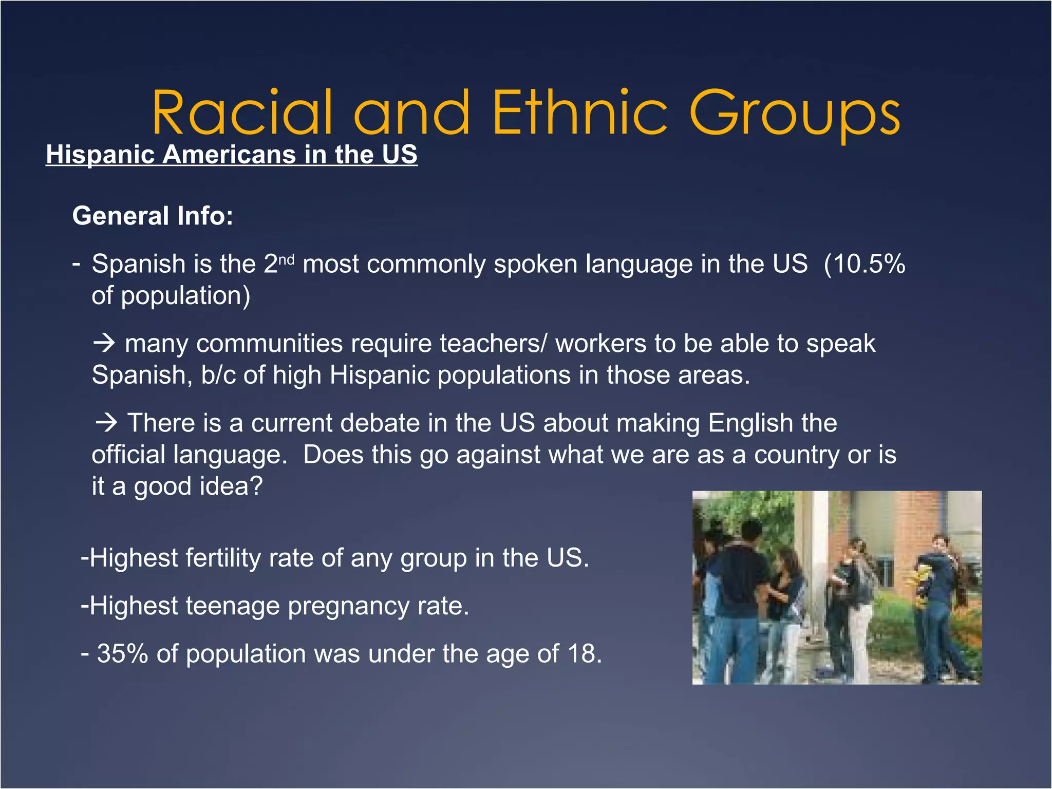 Racial and Ethnic Groups Hispanic Americans in the US General Info: Spanish is the 2 nd  most commonly spoken language in the US  (10.5% of population)    many communities require teachers/ workers to be able to speak Spanish, b/c of high Hispanic populations in those areas.     There is a current debate in the US about making English the official language.  Does this go against what we are as a country or is it a good idea? Highest fertility rate of any group in the US.  Highest teenage pregnancy rate. 35% of population was under the age of 18. 