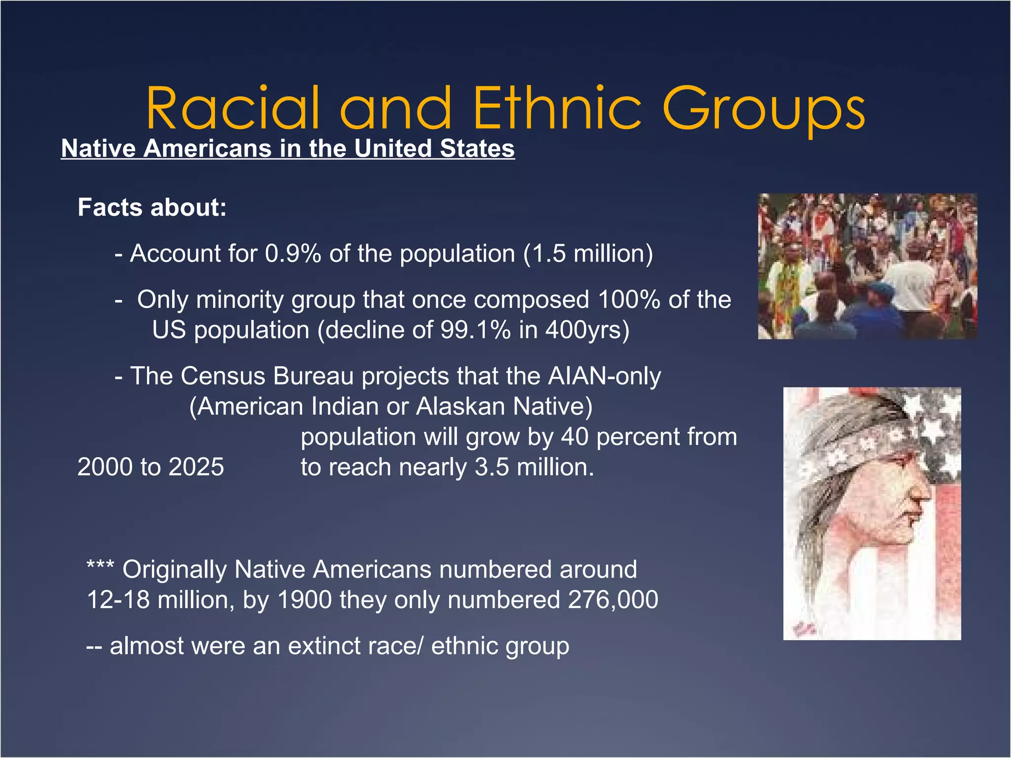 Racial and Ethnic Groups Native Americans in the United States Facts about: - Account for 0.9% of the population (1.5 million) -  Only minority group that once composed 100% of the  US population (decline of 99.1% in 400yrs) - The Census Bureau projects that the AIAN-only  (American Indian or Alaskan Native) population will grow by 40 percent from 2000 to 2025  to reach nearly 3.5 million. *** Originally Native Americans numbered around 12-18 million, by 1900 they only numbered 276,000 -- almost were an extinct race/ ethnic group 