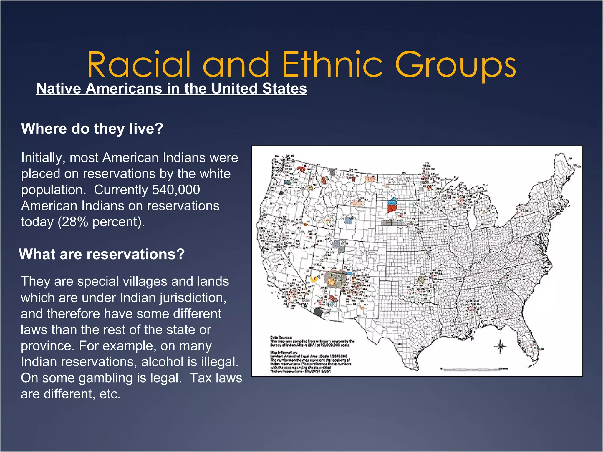 Racial and Ethnic Groups Native Americans in the United States Where do they live? Initially, most American Indians were placed on reservations by the white population.  Currently 540,000 American Indians on reservations today (28% percent). What are reservations? They are special villages and lands which are under Indian jurisdiction, and therefore have some different laws than the rest of the state or province. For example, on many Indian reservations, alcohol is illegal. On some gambling is legal.  Tax laws are different, etc. 