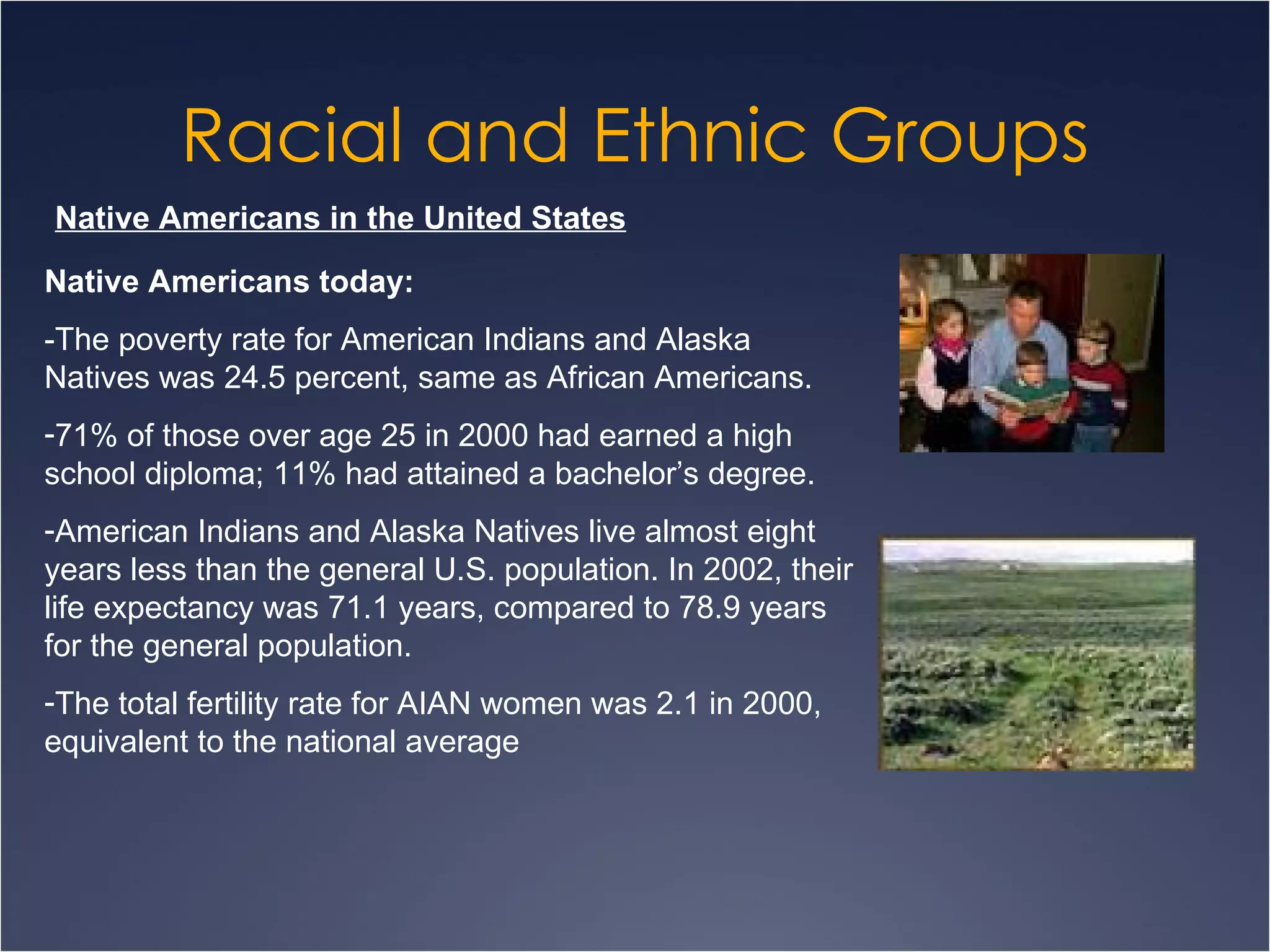 Racial and Ethnic Groups Native Americans in the United States Native Americans today: -The poverty rate for American Indians and Alaska Natives was 24.5 percent, same as African Americans. 71% of those over age 25 in 2000 had earned a high school diploma; 11% had attained a bachelor’s degree.  American Indians and Alaska Natives live almost eight years less than the general U.S. population. In 2002, their life expectancy was 71.1 years, compared to 78.9 years for the general population.  The total fertility rate for AIAN women was 2.1 in 2000, equivalent to the national average  