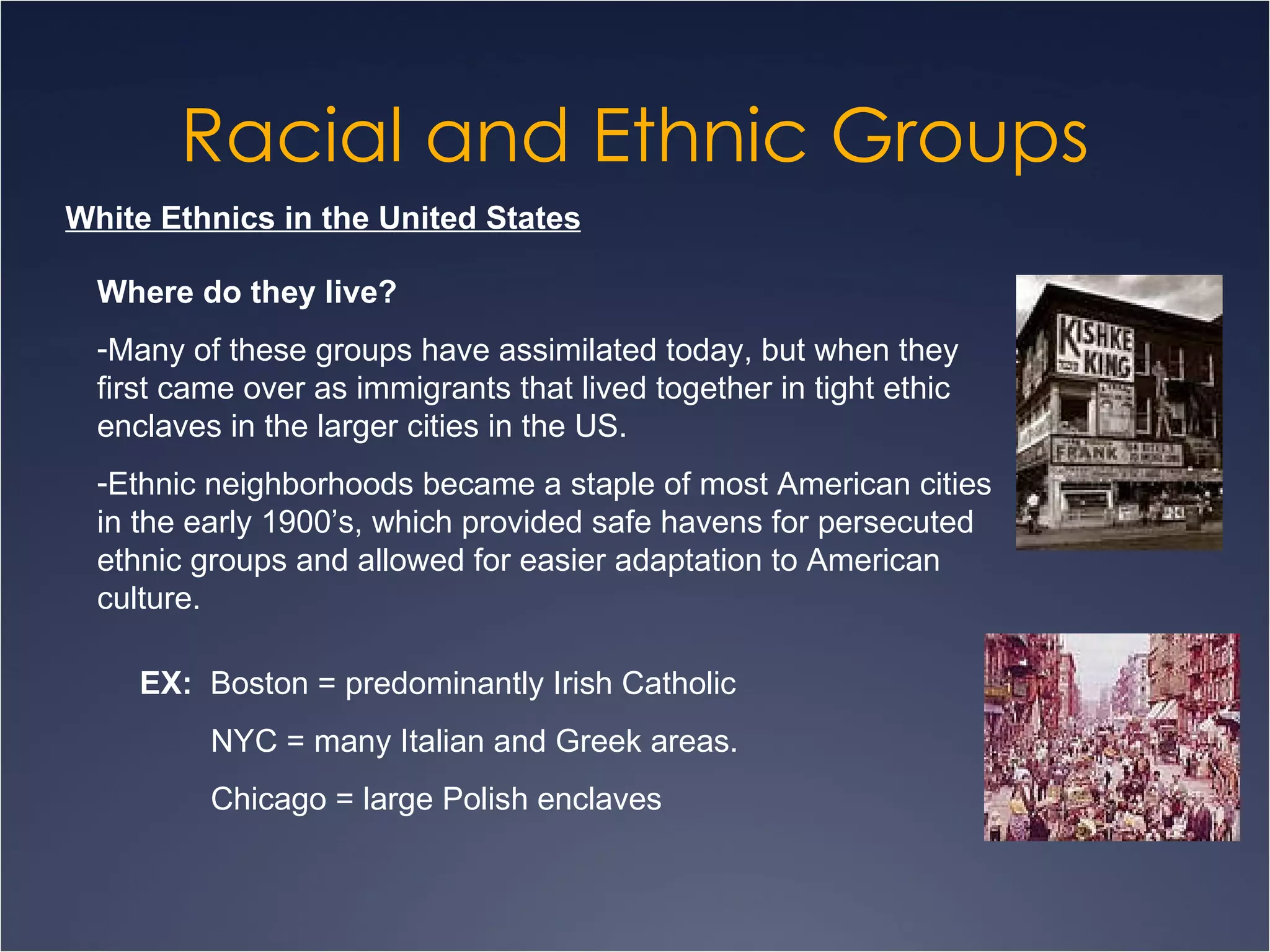 Racial and Ethnic Groups White Ethnics in the United States Where do they live? Many of these groups have assimilated today, but when they first came over as immigrants that lived together in tight ethic enclaves in the larger cities in the US. Ethnic neighborhoods became a staple of most American cities in the early 1900’s, which provided safe havens for persecuted ethnic groups and allowed for easier adaptation to American culture. EX:   Boston = predominantly Irish Catholic NYC = many Italian and Greek areas. Chicago = large Polish enclaves 