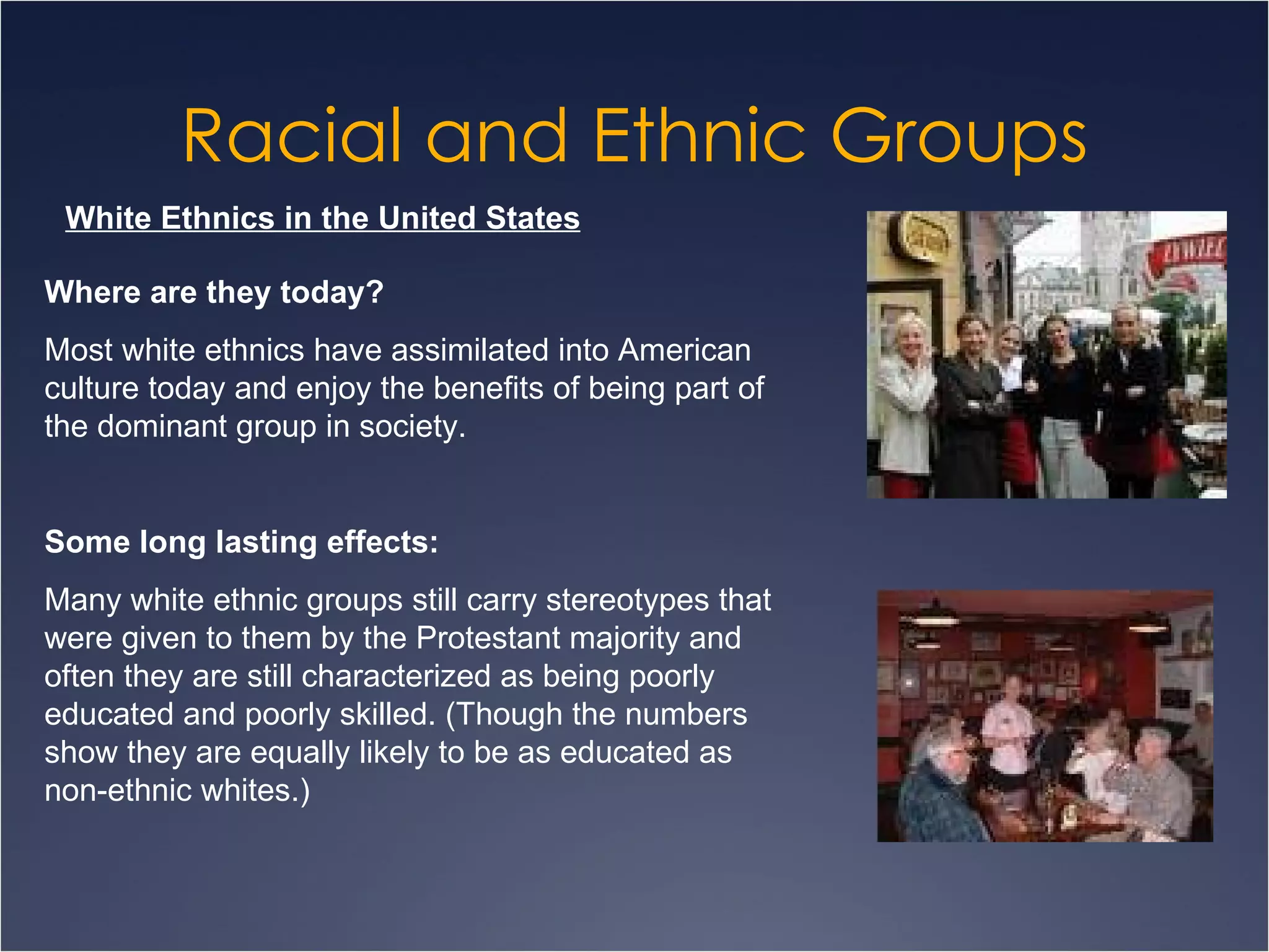 Racial and Ethnic Groups White Ethnics in the United States Where are they today? Most white ethnics have assimilated into American culture today and enjoy the benefits of being part of the dominant group in society. Some long lasting effects:   Many white ethnic groups still carry stereotypes that were given to them by the Protestant majority and often they are still characterized as being poorly educated and poorly skilled. (Though the numbers show they are equally likely to be as educated as non-ethnic whites.) 