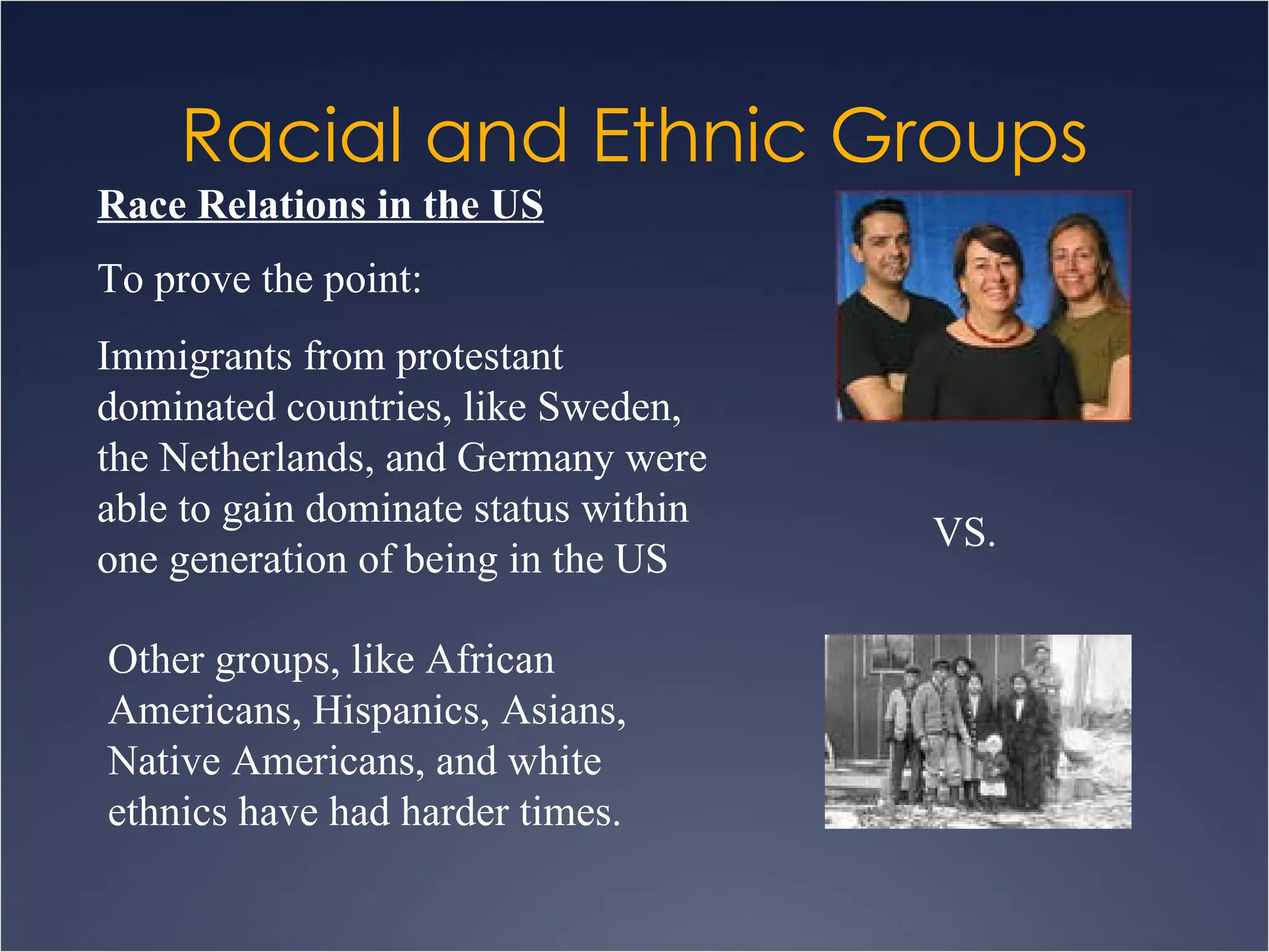 Racial and Ethnic Groups Race Relations in the US To prove the point: Immigrants from protestant dominated countries, like Sweden, the Netherlands, and Germany were able to gain dominate status within one generation of being in the US Other groups, like African Americans, Hispanics, Asians, Native Americans, and white ethnics have had harder times. VS. 