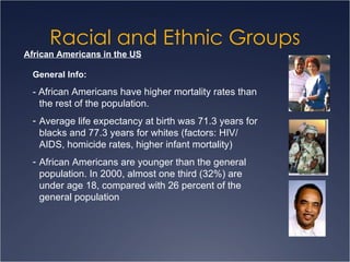 Racial and Ethnic Groups African Americans in the US General Info: - African Americans have higher mortality rates than the rest of the population. Average life expectancy at birth was 71.3 years for blacks and 77.3 years for whites (factors: HIV/ AIDS, homicide rates, higher infant mortality) African Americans are younger than the general population. In 2000, almost one third (32%) are under age 18, compared with 26 percent of the general population 