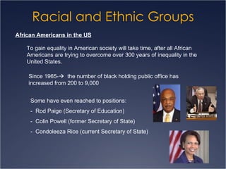 Racial and Ethnic Groups African Americans in the US To gain equality in American society will take time, after all African Americans are trying to overcome over 300 years of inequality in the United States. Since 1965-    the number of black holding public office has increased from 200 to 9,000 Some have even reached to positions: -  Rod Paige (Secretary of Education) -  Colin Powell (former Secretary of State) -  Condoleeza Rice (current Secretary of State) 