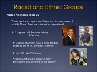 Racial and Ethnic Groups African Americans in the US These are the exceptions not the norm.  In many areas of society African Americans are under represented. In Congress:  42 Representatives   1 Senator In College coaching:  Only 5 head football coaches out of 117 Division 1 schools. In the NFL:  4 of 32 teams *These numbers are trends in many  professions and positions in the country. 